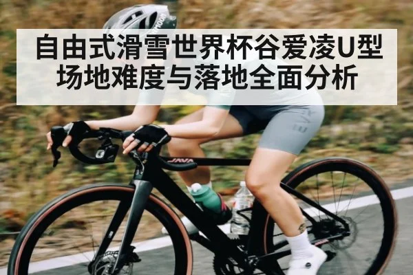 自由式滑雪世界杯谷爱凌U型场地难度与落地全面分析