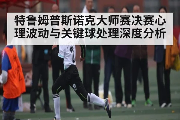 特鲁姆普斯诺克大师赛决赛心理波动与关键球处理深度分析
